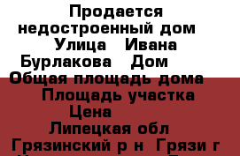 Продается недостроенный дом. › Улица ­ Ивана Бурлакова › Дом ­ 10 › Общая площадь дома ­ 110 › Площадь участка ­ 1 000 › Цена ­ 1 150 000 - Липецкая обл., Грязинский р-н, Грязи г. Недвижимость » Дома, коттеджи, дачи продажа   